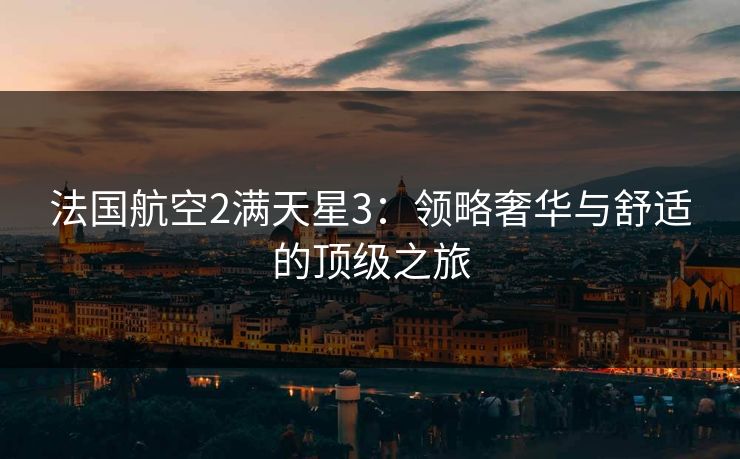 法国航空2满天星3:领略奢华与舒适的顶级之旅 法国航空2满天星3:领略奢华与舒适的顶级之旅