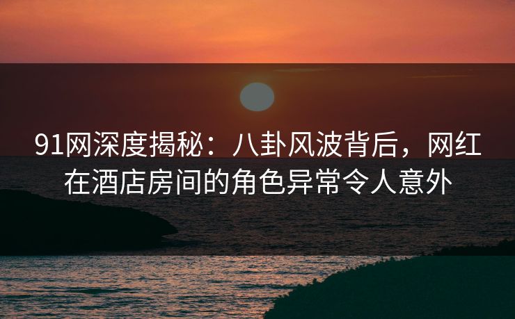 91网深度揭秘：八卦风波背后，网红在酒店房间的角色异常令人意外