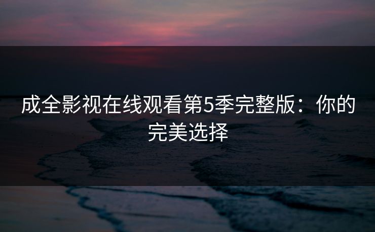 成全影视在线观看第5季完整版：你的完美选择