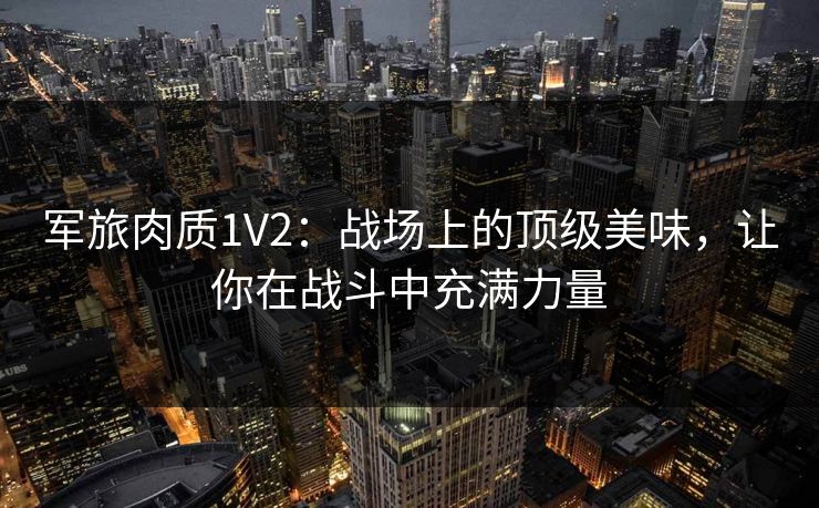 军旅肉质1V2:战场上的顶级美味,让你在战斗中充满力量 军旅肉质1V2:战场上的顶级美味,让你在战斗中充满力量