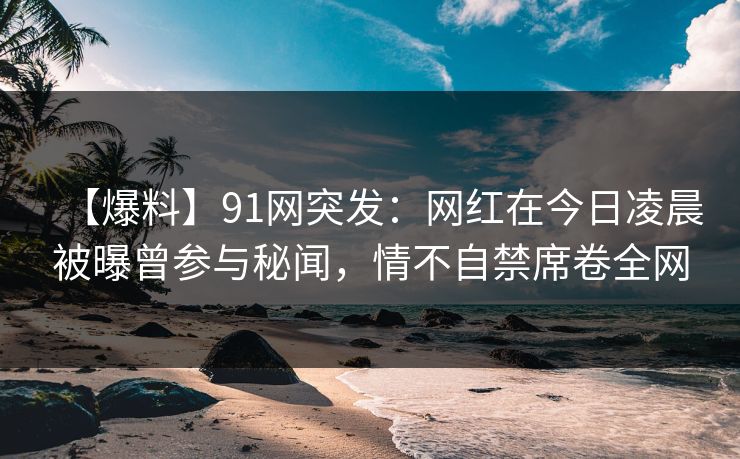 【爆料】91网突发:网红在今日凌晨被曝曾参与秘闻,情不自禁席卷全网 【爆料】91网突发:网红在今日凌晨被曝曾参与秘闻,情不自禁席卷全网