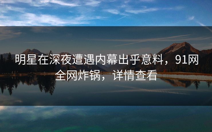 明星在深夜遭遇内幕出乎意料，91网全网炸锅，详情查看