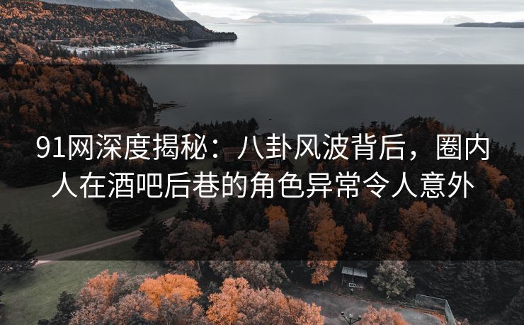 91网深度揭秘：八卦风波背后，圈内人在酒吧后巷的角色异常令人意外