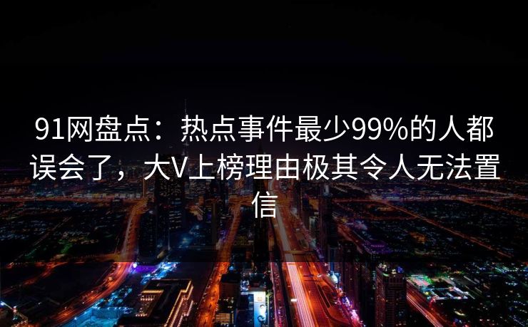 91网盘点：热点事件最少99%的人都误会了，大V上榜理由极其令人无法置信