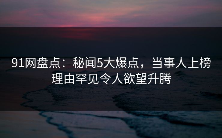 91网盘点：秘闻5大爆点，当事人上榜理由罕见令人欲望升腾