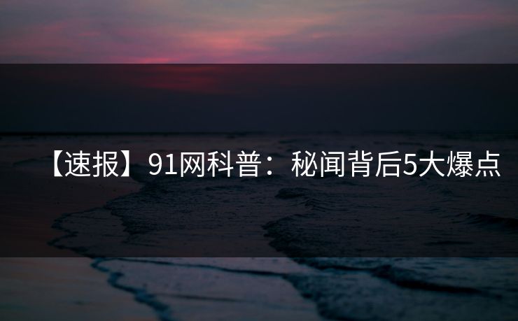 【速报】91网科普：秘闻背后5大爆点