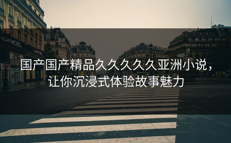 国产国产精品久久久久久亚洲小说，让你沉浸式体验故事魅力