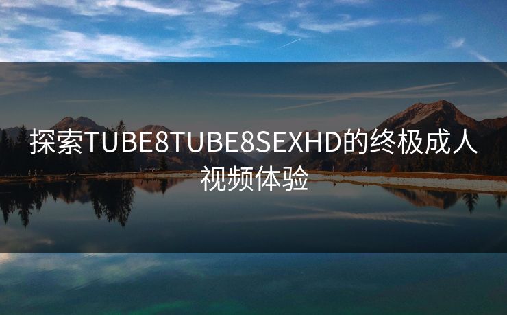 探索TUBE8TUBE8SEXHD的终极成人视频体验 探索TUBE8TUBE8SEXHD的终极成人视频体验