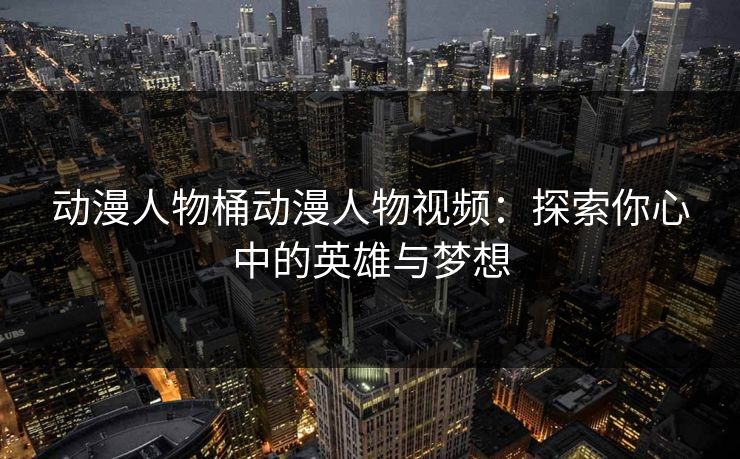 动漫人物桶动漫人物视频:探索你心中的英雄与梦想 动漫人物桶动漫人物视频:探索你心中的英雄与梦想