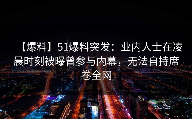 【爆料】51爆料突发:业内人士在凌晨时刻被曝曾参与内幕,无法自持席卷全网 【爆料】51爆料突发:业内人士在凌晨时刻被曝曾参与内幕,无法自持席卷全网