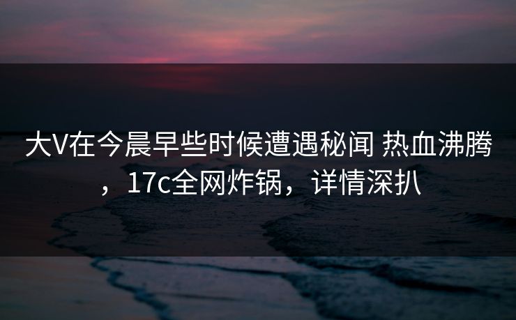 大V在今晨早些时候遭遇秘闻 热血沸腾，17c全网炸锅，详情深扒