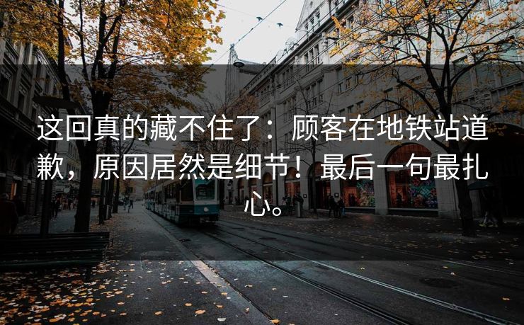 这回真的藏不住了：顾客在地铁站道歉，原因居然是细节！最后一句最扎心。