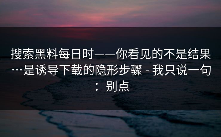搜索黑料每日时——你看见的不是结果…是诱导下载的隐形步骤 - 我只说一句：别点