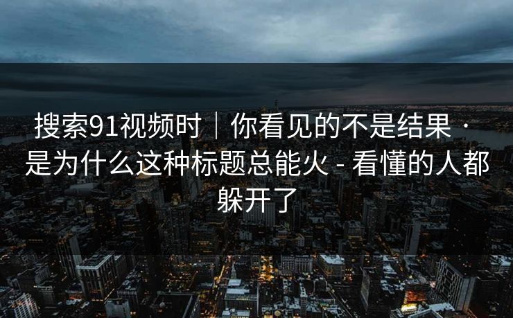 搜索91视频时｜你看见的不是结果 · 是为什么这种标题总能火 - 看懂的人都躲开了