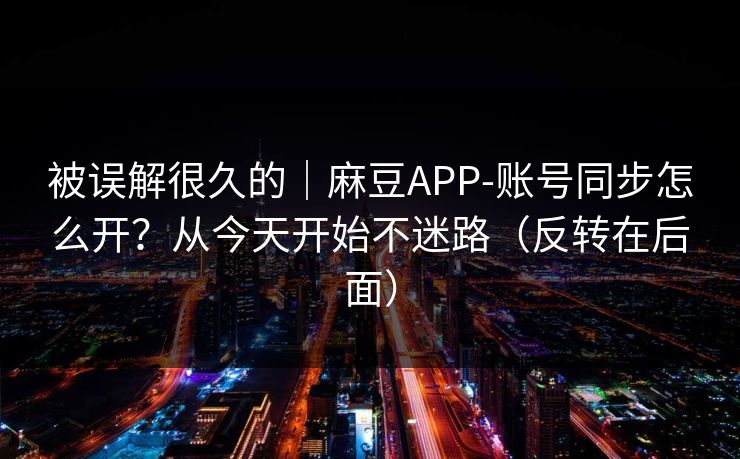 被误解很久的｜麻豆APP-账号同步怎么开？从今天开始不迷路（反转在后面）