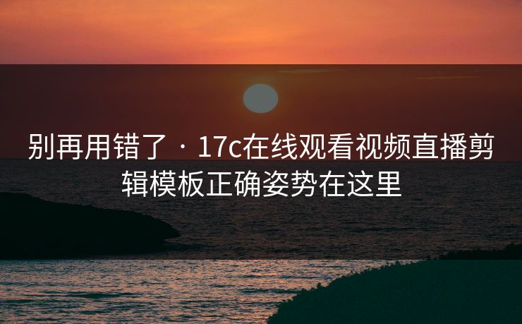 别再用错了 · 17c在线观看视频直播剪辑模板正确姿势在这里