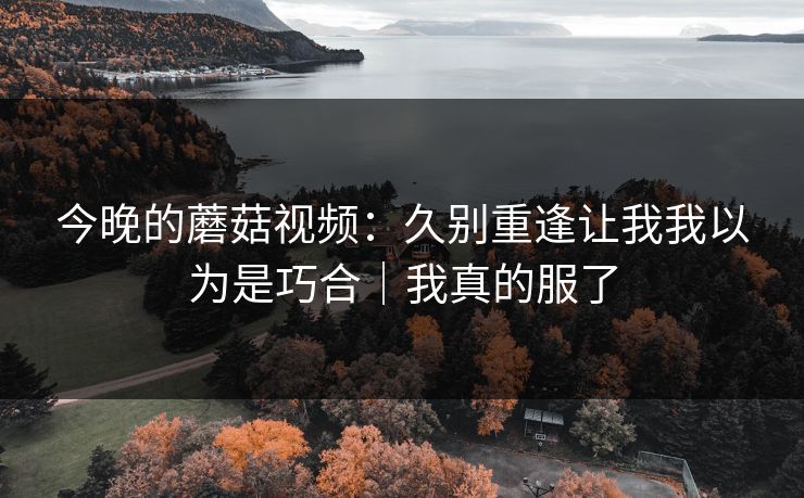 今晚的蘑菇视频:久别重逢让我我以为是巧合|我真的服了 今晚的蘑菇视频:久别重逢让我我以为是巧合|我真的服了